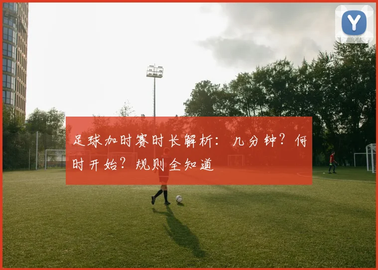 足球加时赛时长解析：几分钟？何时开始？规则全知道