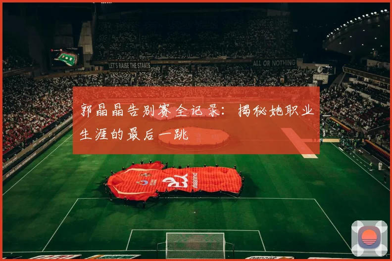 郭晶晶告别赛全记录:揭秘她职业生涯的最后一跳