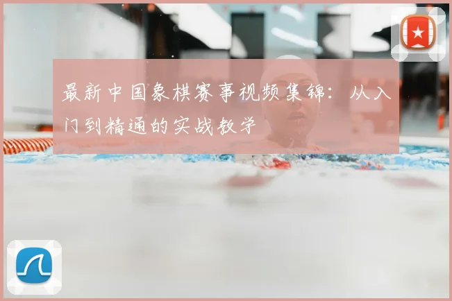最新中国象棋赛事视频集锦：从入门到精通的实战教学