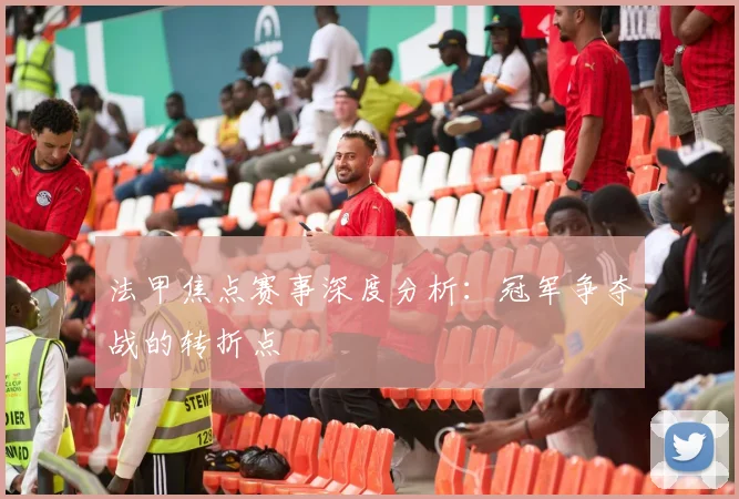 法甲焦点赛事深度分析：冠军争夺战的转折点